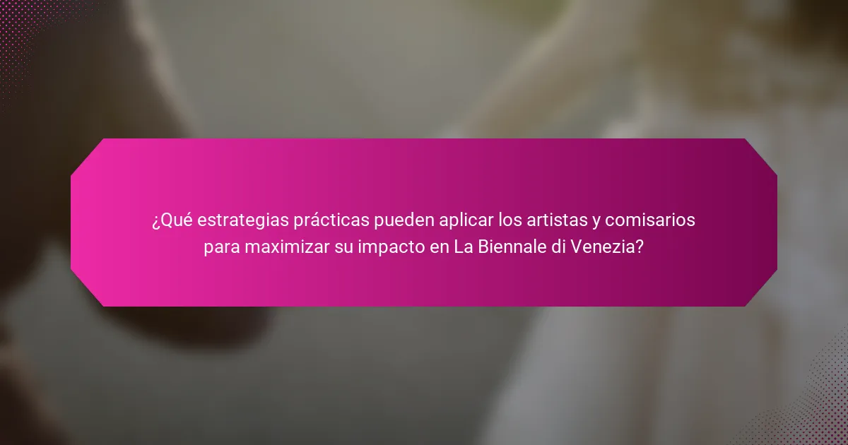 ¿Qué estrategias prácticas pueden aplicar los artistas y comisarios para maximizar su impacto en La Biennale di Venezia?